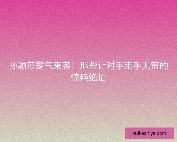 孙颖莎霸气来袭！那些让对手束手无策的惊艳绝招