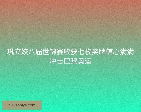 巩立姣八届世锦赛收获七枚奖牌信心满满冲击巴黎奥运