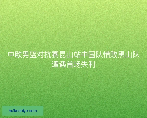 中欧男篮对抗赛昆山站中国队惜败黑山队遭遇首场失利