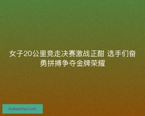 女子20公里竞走决赛激战正酣 选手们奋勇拼搏争夺金牌荣耀
