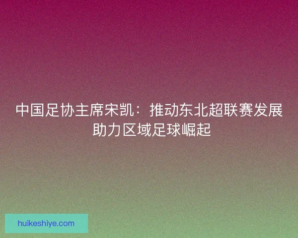 中国足协主席宋凯：推动东北超联赛发展 助力区域足球崛起