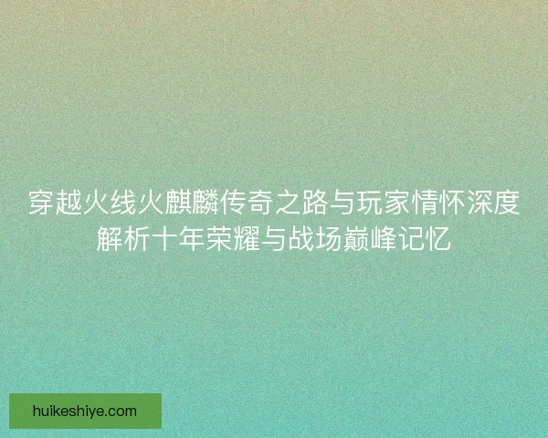 穿越火线火麒麟传奇之路与玩家情怀深度解析十年荣耀与战场巅峰记忆